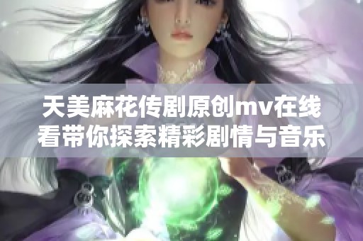 天美麻花传剧原创mv在线看带你探索精彩剧情与音乐魅力