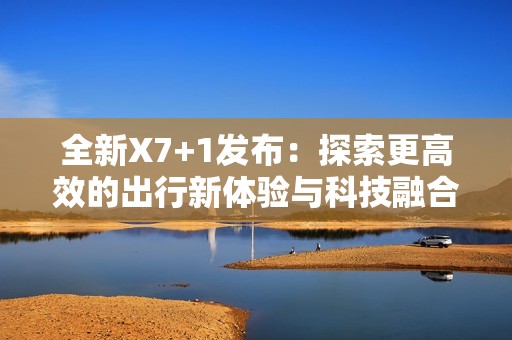 全新X7+1发布：探索更高效的出行新体验与科技融合