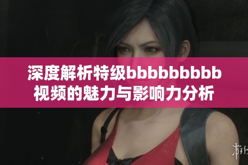 深度解析特级bbbbbbbbb视频的魅力与影响力分析