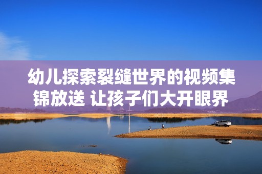 幼儿探索裂缝世界的视频集锦放送 让孩子们大开眼界