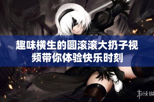 趣味横生的圆滚滚大扔子视频带你体验快乐时刻