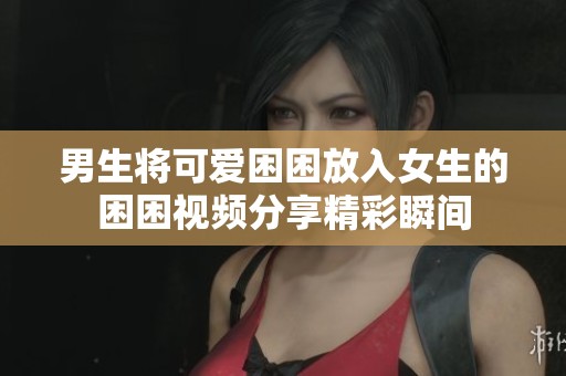男生将可爱困困放入女生的困困视频分享精彩瞬间