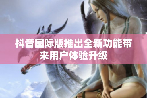 抖音国际版推出全新功能带来用户体验升级