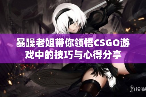 暴躁老姐带你领悟CSGO游戏中的技巧与心得分享