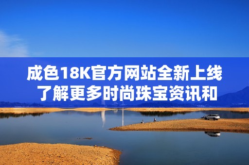 成色18K官方网站全新上线 了解更多时尚珠宝资讯和优质服务