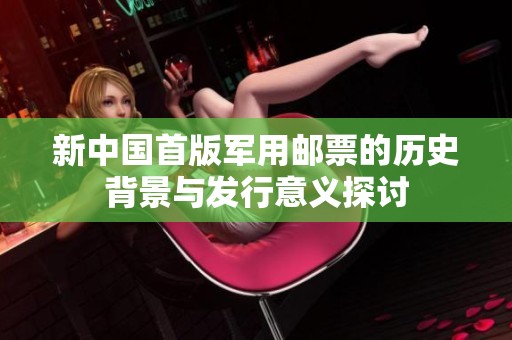 新中国首版军用邮票的历史背景与发行意义探讨