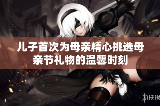 儿子首次为母亲精心挑选母亲节礼物的温馨时刻