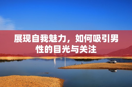 展现自我魅力，如何吸引男性的目光与关注