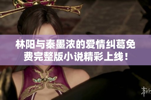 林阳与秦墨浓的爱情纠葛免费完整版小说精彩上线！