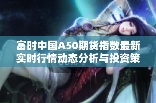 富时中国A50期货指数最新实时行情动态分析与投资策略分享