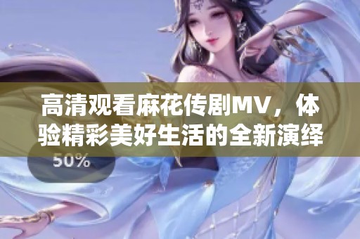 高清观看麻花传剧MV，体验精彩美好生活的全新演绎体验