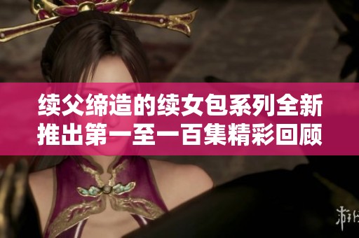 续父缔造的续女包系列全新推出第一至一百集精彩回顾与探索