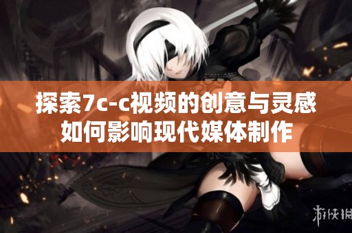 探索7c-c视频的创意与灵感如何影响现代媒体制作