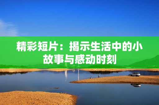 精彩短片：揭示生活中的小故事与感动时刻