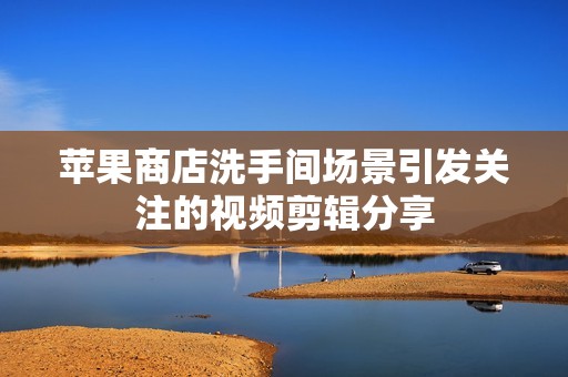 苹果商店洗手间场景引发关注的视频剪辑分享