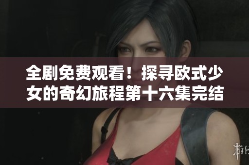 全剧免费观看！探寻欧式少女的奇幻旅程第十六集完结篇