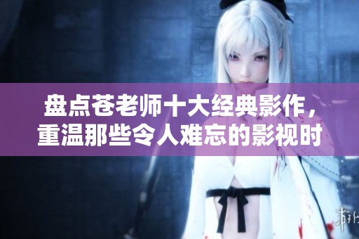 盘点苍老师十大经典影作，重温那些令人难忘的影视时刻