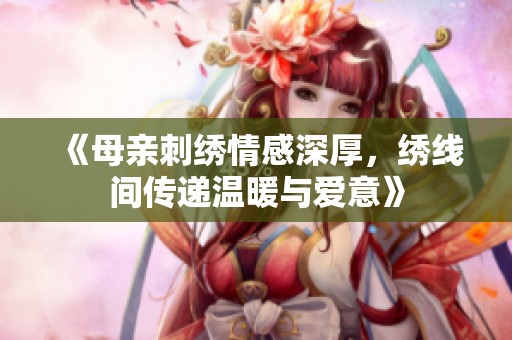《母亲刺绣情感深厚，绣线间传递温暖与爱意》