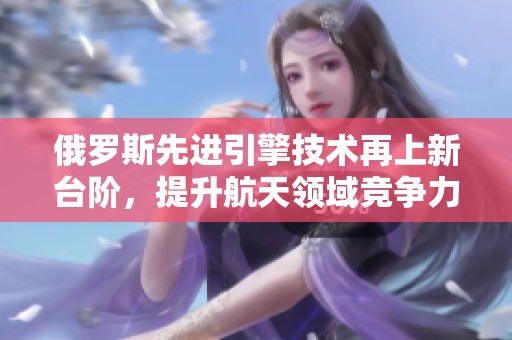 俄罗斯先进引擎技术再上新台阶，提升航天领域竞争力