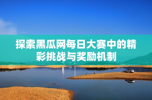 探索黑瓜网每日大赛中的精彩挑战与奖励机制