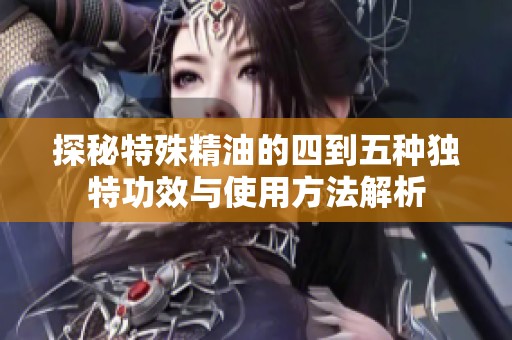 探秘特殊精油的四到五种独特功效与使用方法解析