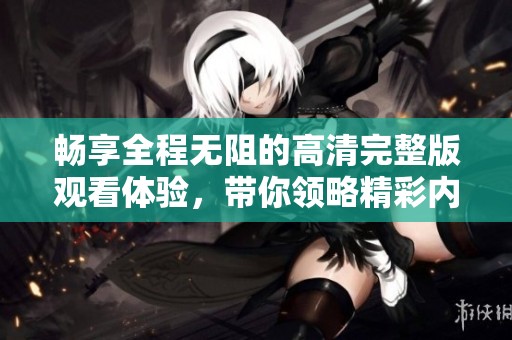 畅享全程无阻的高清完整版观看体验，带你领略精彩内容