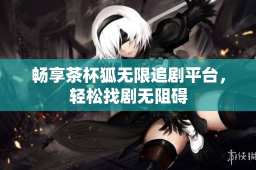 畅享茶杯狐无限追剧平台，轻松找剧无阻碍
