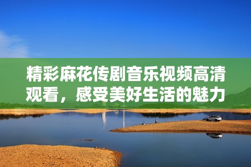 精彩麻花传剧音乐视频高清观看，感受美好生活的魅力