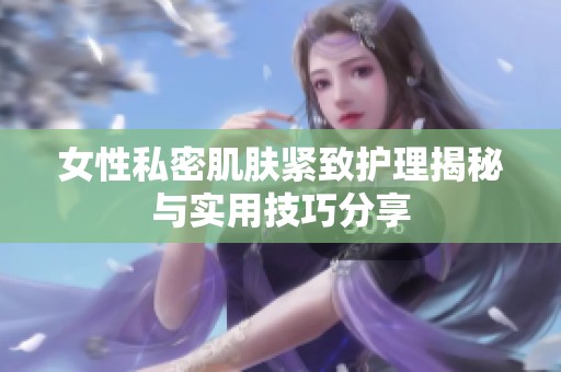 女性私密肌肤紧致护理揭秘与实用技巧分享