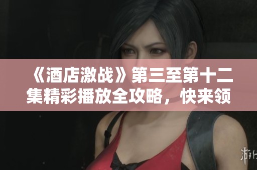 《酒店激战》第三至第十二集精彩播放全攻略，快来领取观看指南！