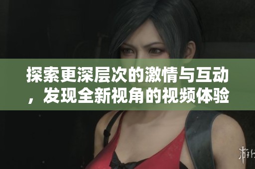 探索更深层次的激情与互动，发现全新视角的视频体验