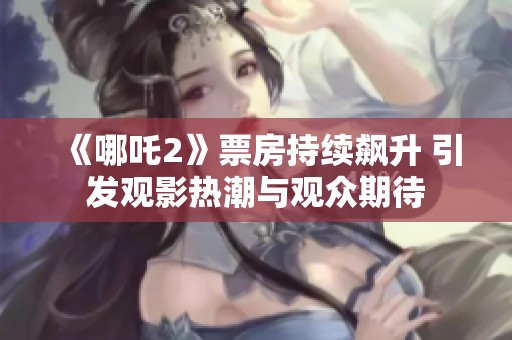 《哪吒2》票房持续飙升 引发观影热潮与观众期待