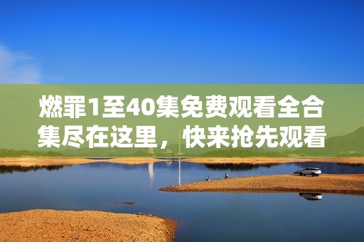 燃罪1至40集免费观看全合集尽在这里，快来抢先观看吧