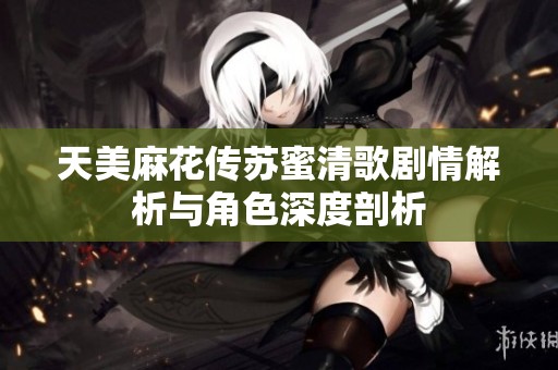 天美麻花传苏蜜清歌剧情解析与角色深度剖析