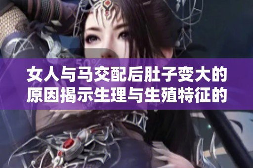 女人与马交配后肚子变大的原因揭示生理与生殖特征的复杂性