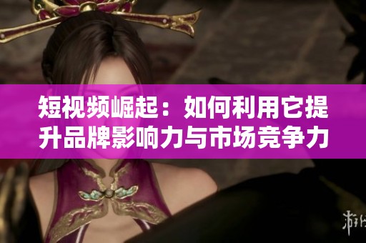 短视频崛起：如何利用它提升品牌影响力与市场竞争力