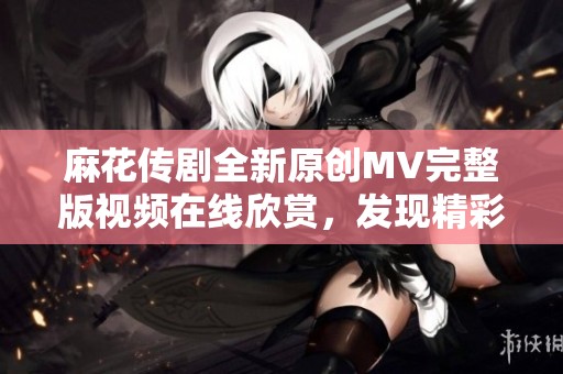 麻花传剧全新原创MV完整版视频在线欣赏，发现精彩内容！