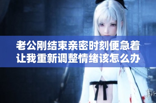 老公刚结束亲密时刻便急着让我重新调整情绪该怎么办