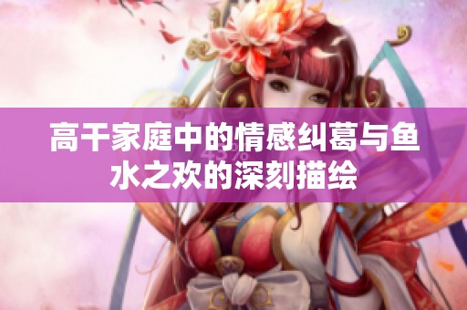 高干家庭中的情感纠葛与鱼水之欢的深刻描绘