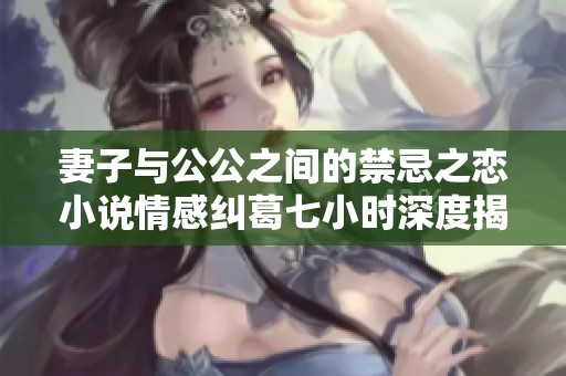 妻子与公公之间的禁忌之恋小说情感纠葛七小时深度揭示