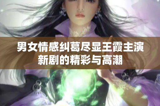 男女情感纠葛尽显王霞主演新剧的精彩与高潮