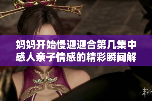 妈妈开始慢迎迎合第几集中感人亲子情感的精彩瞬间解析