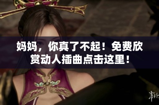 妈妈，你真了不起！免费欣赏动人插曲点击这里！