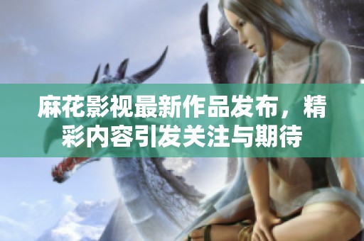 麻花影视最新作品发布，精彩内容引发关注与期待
