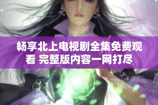畅享北上电视剧全集免费观看 完整版内容一网打尽