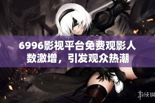 6996影视平台免费观影人数激增，引发观众热潮
