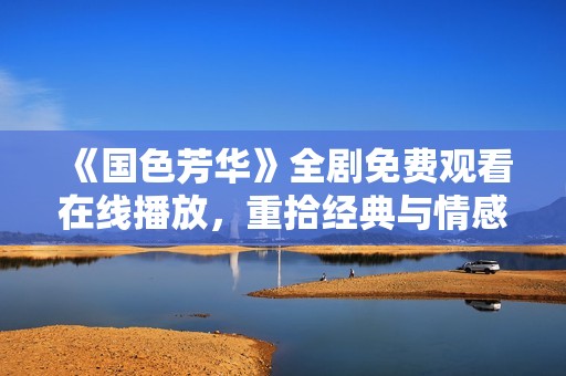 《国色芳华》全剧免费观看在线播放，重拾经典与情感的绝美旅程