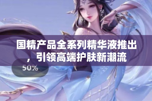 国精产品全系列精华液推出，引领高端护肤新潮流