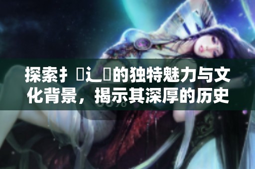 探索扌喿辶畐的独特魅力与文化背景，揭示其深厚的历史故事