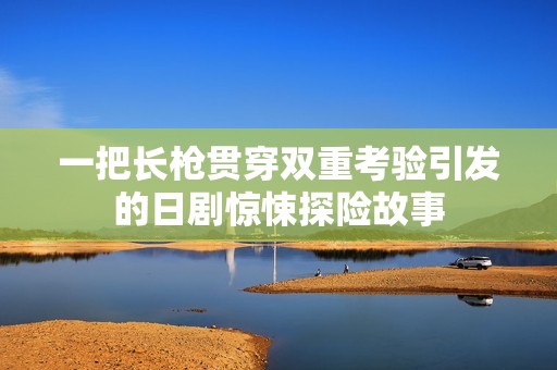 一把长枪贯穿双重考验引发的日剧惊悚探险故事